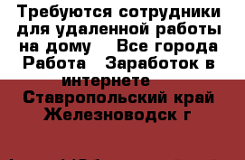 Требуются сотрудники для удаленной работы на дому. - Все города Работа » Заработок в интернете   . Ставропольский край,Железноводск г.